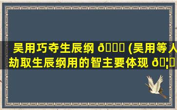 吴用巧夺生辰纲 💐 (吴用等人劫取生辰纲用的智主要体现 🦈 在哪些方面)